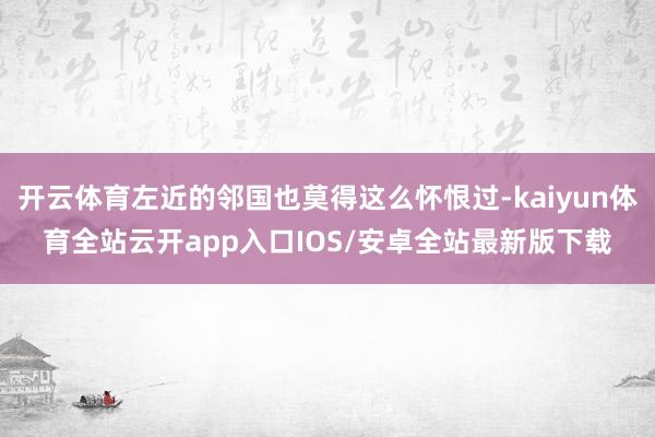 开云体育左近的邻国也莫得这么怀恨过-kaiyun体育全站云开app入口IOS/安卓全站最新版下载