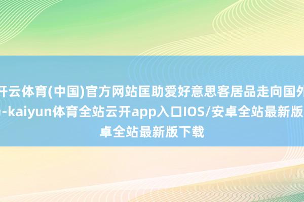 开云体育(中国)官方网站匡助爱好意思客居品走向国外商场-kaiyun体育全站云开app入口IOS/安卓全站最新版下载