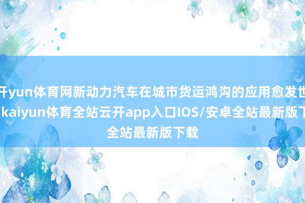 开yun体育网新动力汽车在城市货运鸿沟的应用愈发世俗-kaiyun体育全站云开app入口IOS/安卓全站最新版下载