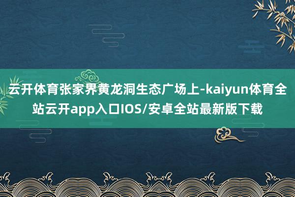 云开体育张家界黄龙洞生态广场上-kaiyun体育全站云开app入口IOS/安卓全站最新版下载