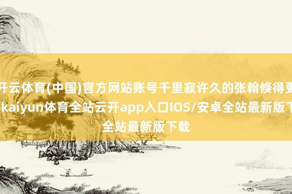 开云体育(中国)官方网站账号千里寂许久的张翰倏得更新-kaiyun体育全站云开app入口IOS/安卓全站最新版下载
