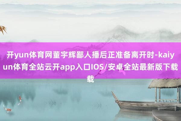 开yun体育网董宇辉鄙人播后正准备离开时-kaiyun体育全站云开app入口IOS/安卓全站最新版下载