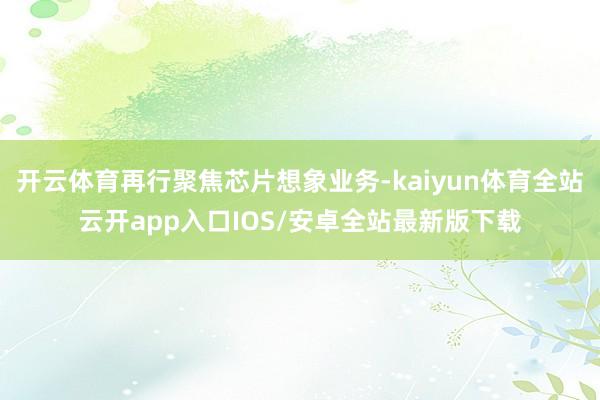 开云体育再行聚焦芯片想象业务-kaiyun体育全站云开app入口IOS/安卓全站最新版下载
