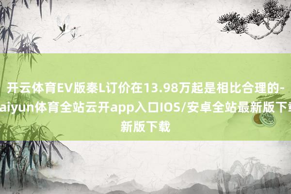 开云体育EV版秦L订价在13.98万起是相比合理的-kaiyun体育全站云开app入口IOS/安卓全站最新版下载