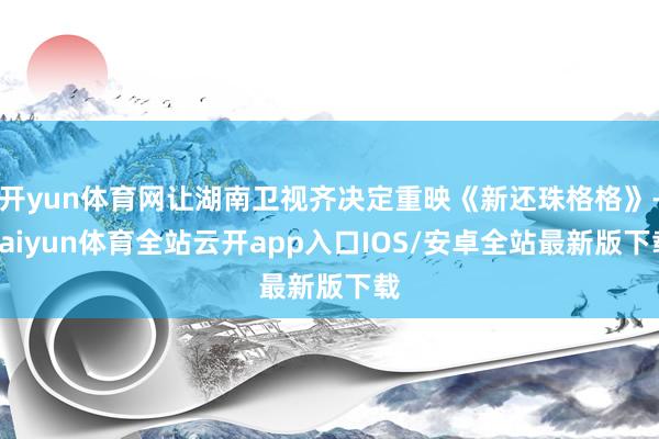 开yun体育网让湖南卫视齐决定重映《新还珠格格》-kaiyun体育全站云开app入口IOS/安卓全站最新版下载