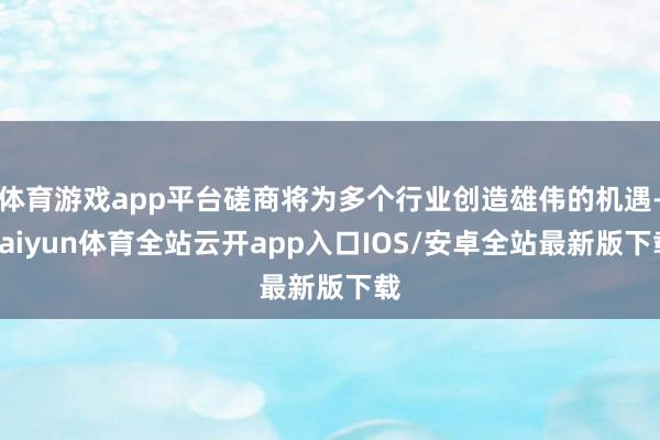 体育游戏app平台磋商将为多个行业创造雄伟的机遇-kaiyun体育全站云开app入口IOS/安卓全站最新版下载