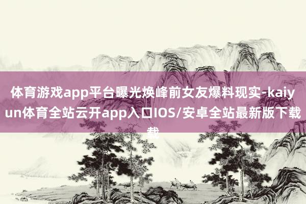 体育游戏app平台曝光焕峰前女友爆料现实-kaiyun体育全站云开app入口IOS/安卓全站最新版下载