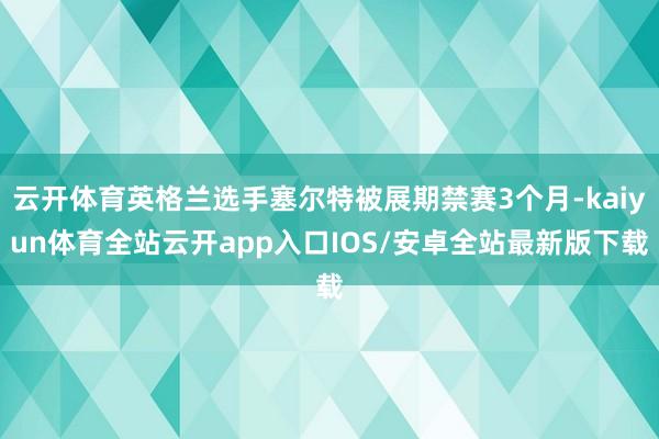 云开体育英格兰选手塞尔特被展期禁赛3个月-kaiyun体育全站云开app入口IOS/安卓全站最新版下载