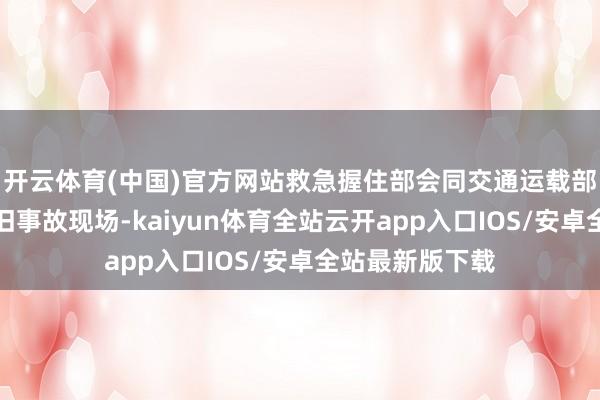 开云体育(中国)官方网站救急握住部会同交通运载部派出使命组前旧事故现场-kaiyun体育全站云开app入口IOS/安卓全站最新版下载
