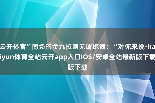 云开体育”同场的金九拉则无谓婉词：“对你来说-kaiyun体育全站云开app入口IOS/安卓全站最新版下载