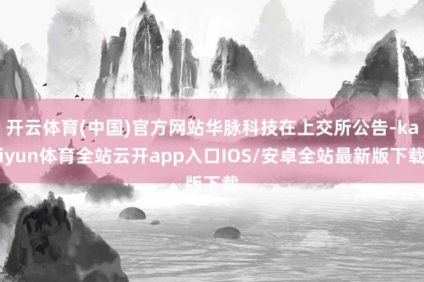 开云体育(中国)官方网站华脉科技在上交所公告-kaiyun体育全站云开app入口IOS/安卓全站最新版下载