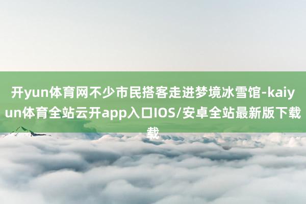 开yun体育网不少市民搭客走进梦境冰雪馆-kaiyun体育全站云开app入口IOS/安卓全站最新版下载