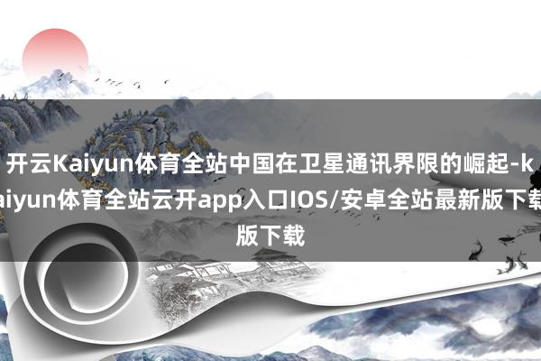开云Kaiyun体育全站中国在卫星通讯界限的崛起-kaiyun体育全站云开app入口IOS/安卓全站最新版下载