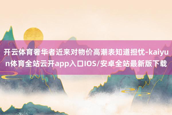 开云体育奢华者近来对物价高潮表知道担忧-kaiyun体育全站云开app入口IOS/安卓全站最新版下载