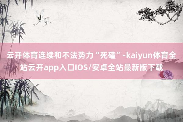 云开体育连续和不法势力“死磕”-kaiyun体育全站云开app入口IOS/安卓全站最新版下载