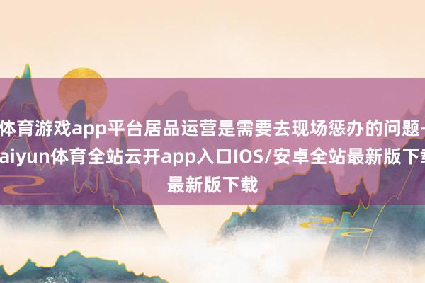 体育游戏app平台居品运营是需要去现场惩办的问题-kaiyun体育全站云开app入口IOS/安卓全站最新版下载
