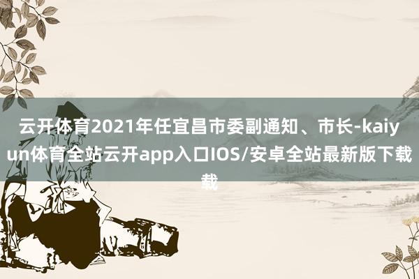 云开体育2021年任宜昌市委副通知、市长-kaiyun体育全站云开app入口IOS/安卓全站最新版下载