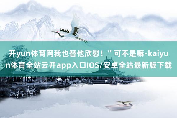 开yun体育网我也替他欣慰！”可不是嘛-kaiyun体育全站云开app入口IOS/安卓全站最新版下载