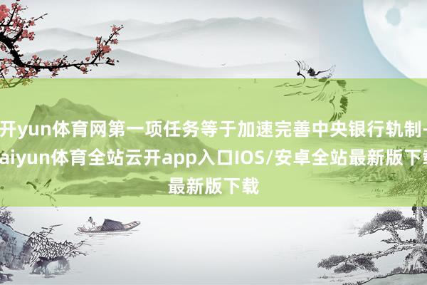 开yun体育网第一项任务等于加速完善中央银行轨制-kaiyun体育全站云开app入口IOS/安卓全站最新版下载