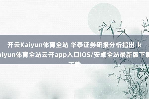 开云Kaiyun体育全站 　　华泰证券研报分析指出-kaiyun体育全站云开app入口IOS/安卓全站最新版下载