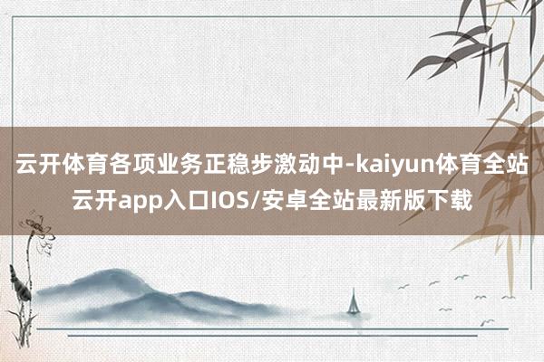 云开体育各项业务正稳步激动中-kaiyun体育全站云开app入口IOS/安卓全站最新版下载